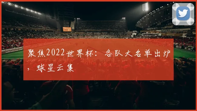聚焦2022世界杯：各队大名单出炉，球星云集