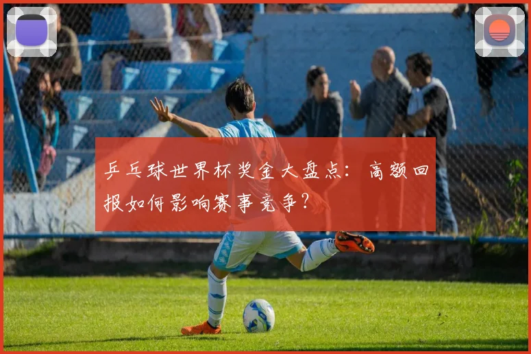 乒乓球世界杯奖金大盘点：高额回报如何影响赛事竞争？