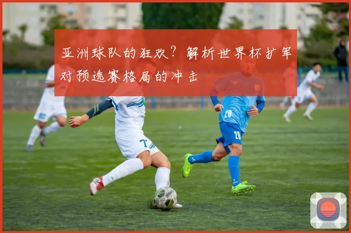 亚洲球队的狂欢？解析世界杯扩军对预选赛格局的冲击