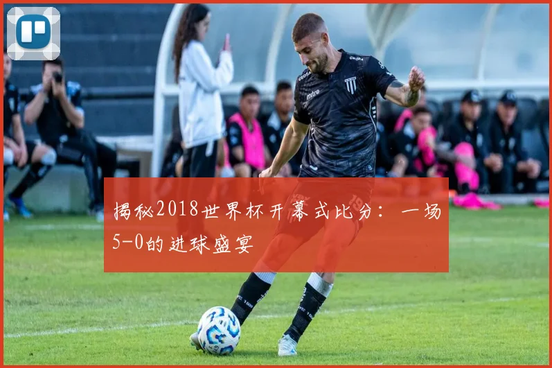 揭秘2018世界杯开幕式比分：一场5-0的进球盛宴
