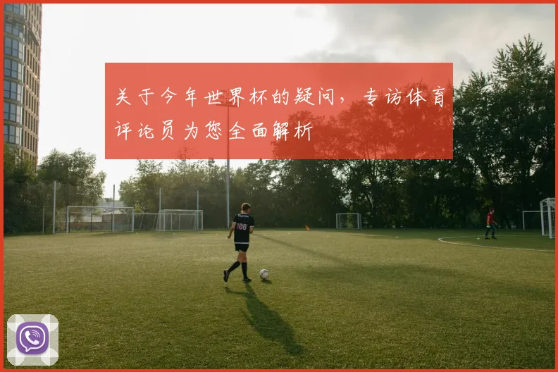 关于今年世界杯的疑问，专访体育评论员为您全面解析