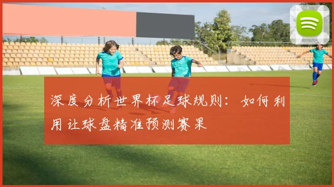 深度分析世界杯足球规则：如何利用让球盘精准预测赛果