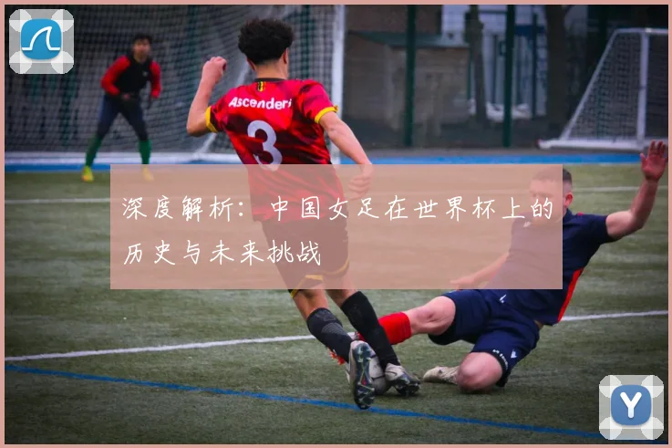 深度解析：中国女足在世界杯上的历史与未来挑战